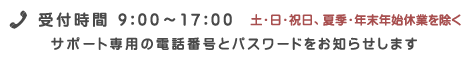 受付時間9:00〜17:00 土・日・祝日、夏季・年末年始休業を除く/サポート専用の電話番号とパスワードをお知らせします